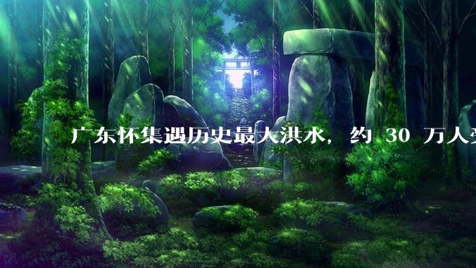 广东怀集遇历史最大洪水，约 30 万人受灾，积水最深处达 3 米，目前当地情况如何？